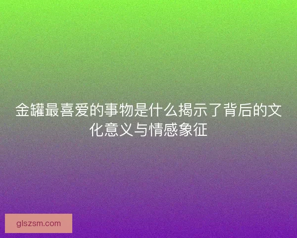 金罐最喜爱的事物是什么揭示了背后的文化意义与情感象征 金罐最喜爱的事物是什么揭示了背后的文化意义与情感象征