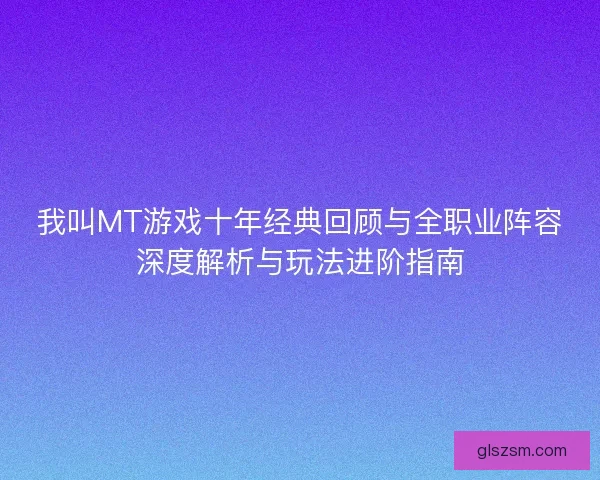 我叫MT游戏十年经典回顾与全职业阵容深度解析与玩法进阶指南 我叫MT游戏十年经典回顾与全职业阵容深度解析与玩法进阶指南