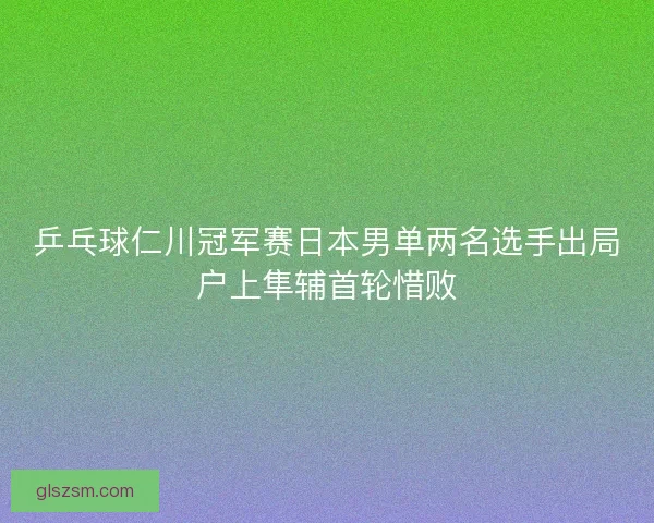 乒乓球仁川冠军赛日本男单两名选手出局户上隼辅首轮惜败 乒乓球仁川冠军赛日本男单两名选手出局户上隼辅首轮惜败