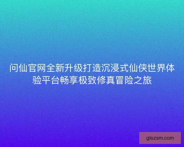 问仙官网全新升级打造沉浸式仙侠世界体验平台畅享极致修真冒险之旅
