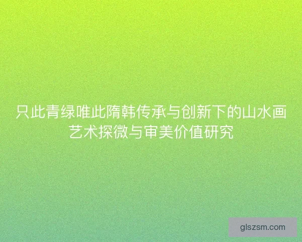 只此青绿唯此隋韩传承与创新下的山水画艺术探微与审美价值研究 只此青绿唯此隋韩传承与创新下的山水画艺术探微与审美价值研究