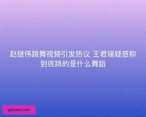 赵继伟跳舞视频引发热议 王君瑞疑惑称到底跳的是什么舞蹈