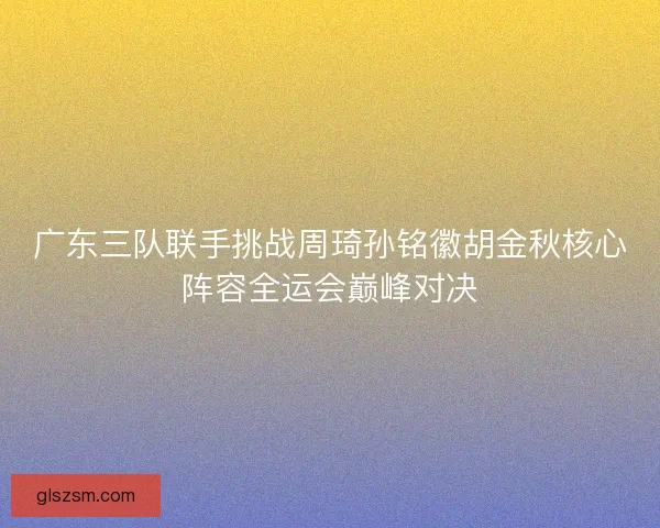 广东三队联手挑战周琦孙铭徽胡金秋核心阵容全运会巅峰对决