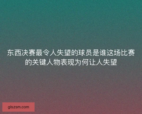 东西决赛最令人失望的球员是谁这场比赛的关键人物表现为何让人失望