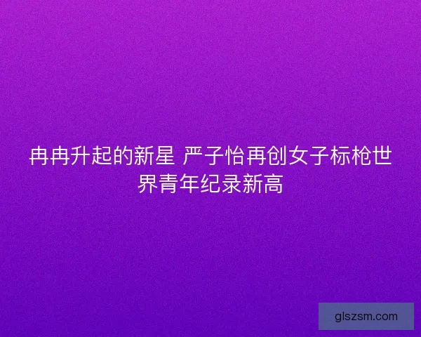 冉冉升起的新星 严子怡再创女子标枪世界青年纪录新高