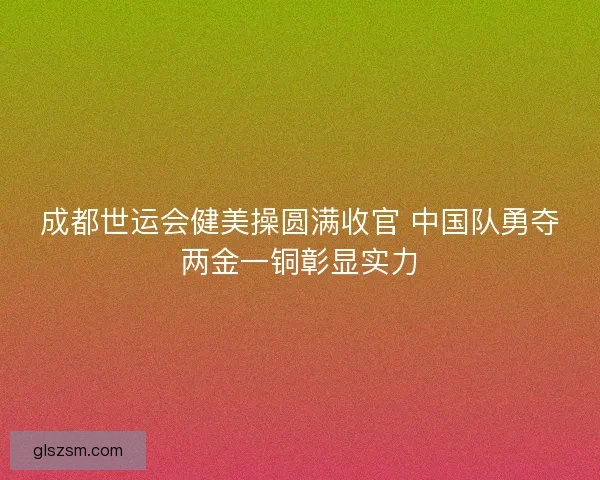 成都世运会健美操圆满收官 中国队勇夺两金一铜彰显实力 成都世运会健美操圆满收官 中国队勇夺两金一铜彰显实力