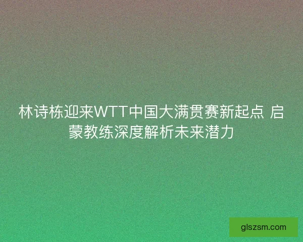 林诗栋迎来WTT中国大满贯赛新起点 启蒙教练深度解析未来潜力 林诗栋迎来WTT中国大满贯赛新起点 启蒙教练深度解析未来潜力