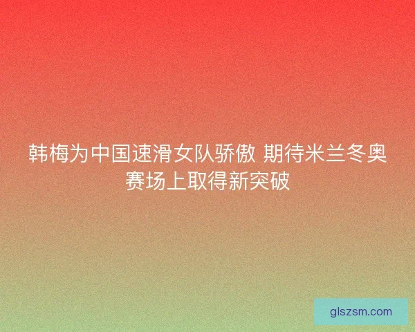 韩梅为中国速滑女队骄傲 期待米兰冬奥赛场上取得新突破