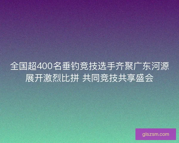 全国超400名垂钓竞技选手齐聚广东河源展开激烈比拼 共同竞技共享盛会 全国超400名垂钓竞技选手齐聚广东河源展开激烈比拼 共同竞技共享盛会