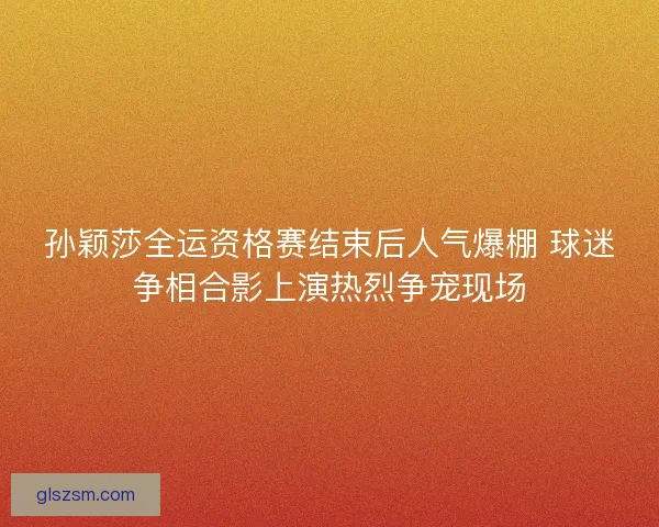 孙颖莎全运资格赛结束后人气爆棚 球迷争相合影上演热烈争宠现场 孙颖莎全运资格赛结束后人气爆棚 球迷争相合影上演热烈争宠现场
