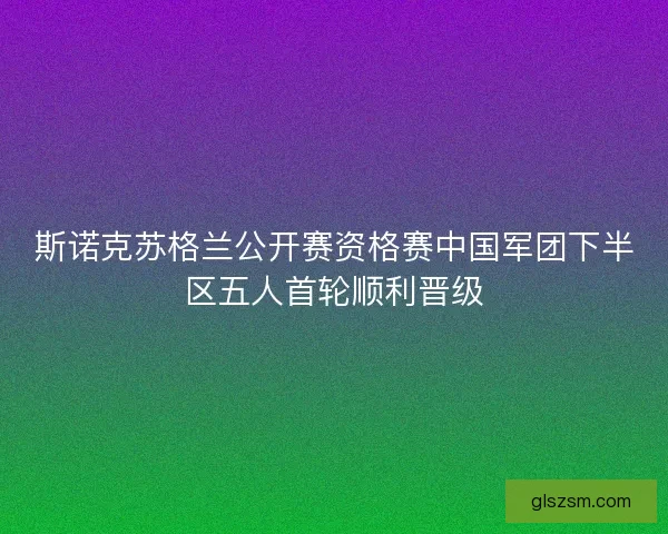 斯诺克苏格兰公开赛资格赛中国军团下半区五人首轮顺利晋级 斯诺克苏格兰公开赛资格赛中国军团下半区五人首轮顺利晋级