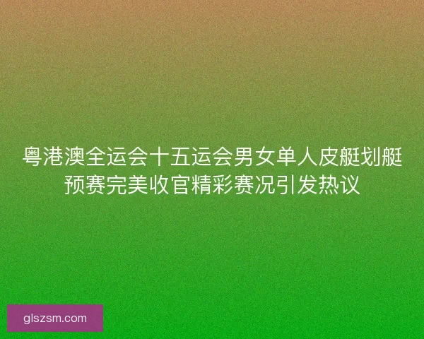 粤港澳全运会十五运会男女单人皮艇划艇预赛完美收官精彩赛况引发热议