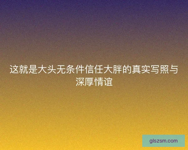这就是大头无条件信任大胖的真实写照与深厚情谊 这就是大头无条件信任大胖的真实写照与深厚情谊