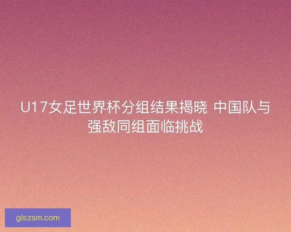 U17女足世界杯分组结果揭晓 中国队与强敌同组面临挑战 U17女足世界杯分组结果揭晓 中国队与强敌同组面临挑战