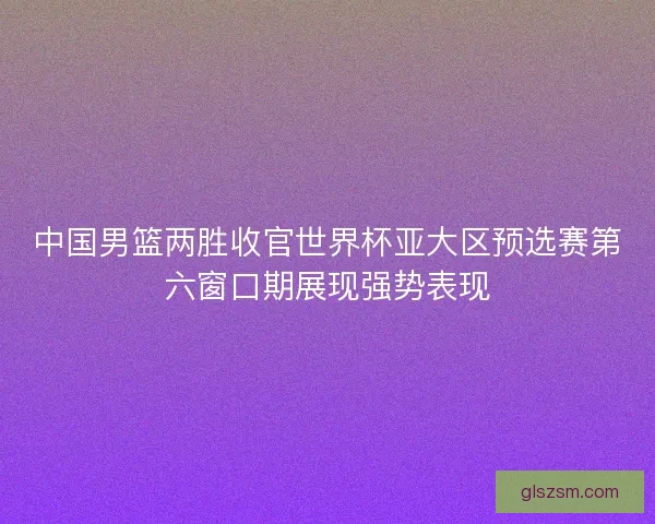 中国男篮两胜收官世界杯亚大区预选赛第六窗口期展现强势表现 中国男篮两胜收官世界杯亚大区预选赛第六窗口期展现强势表现