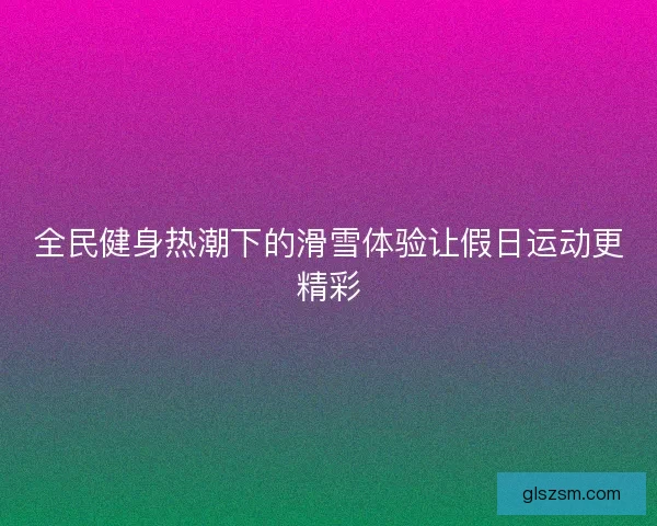 全民健身热潮下的滑雪体验让假日运动更精彩 全民健身热潮下的滑雪体验让假日运动更精彩