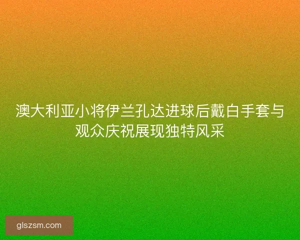 澳大利亚小将伊兰孔达进球后戴白手套与观众庆祝展现独特风采 澳大利亚小将伊兰孔达进球后戴白手套与观众庆祝展现独特风采