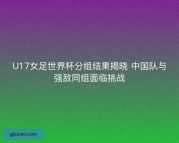 U17女足世界杯分组结果揭晓 中国队与强敌同组面临挑战