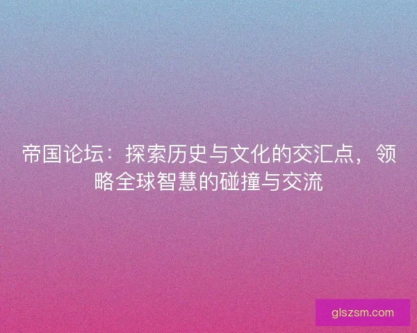 帝国论坛：探索历史与文化的交汇点，领略全球智慧的碰撞与交流