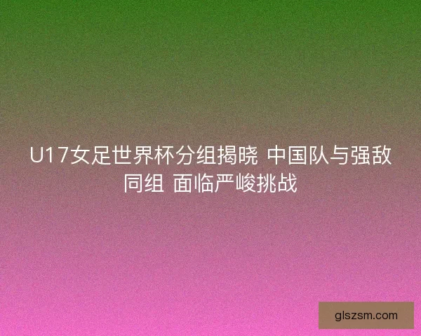 U17女足世界杯分组揭晓 中国队与强敌同组 面临严峻挑战 U17女足世界杯分组揭晓 中国队与强敌同组 面临严峻挑战