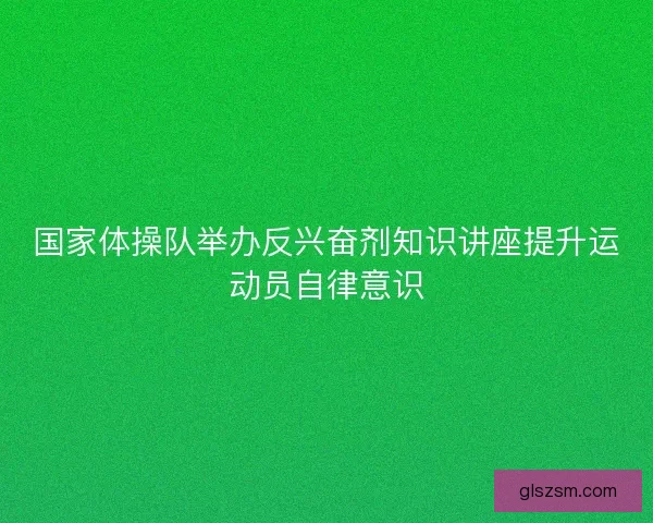 国家体操队举办反兴奋剂知识讲座提升运动员自律意识