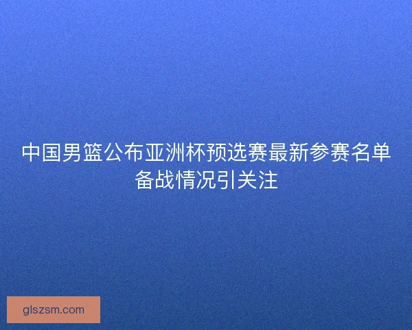 中国男篮公布亚洲杯预选赛最新参赛名单备战情况引关注 中国男篮公布亚洲杯预选赛最新参赛名单备战情况引关注