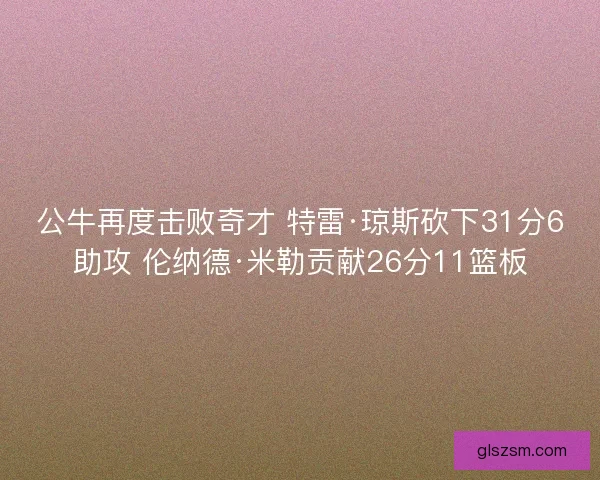 公牛再度击败奇才 特雷·琼斯砍下31分6助攻 伦纳德·米勒贡献26分11篮板 公牛再度击败奇才 特雷·琼斯砍下31分6助攻 伦纳德·米勒贡献26分11篮板