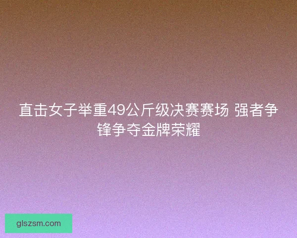 直击女子举重49公斤级决赛赛场 强者争锋争夺金牌荣耀 直击女子举重49公斤级决赛赛场 强者争锋争夺金牌荣耀