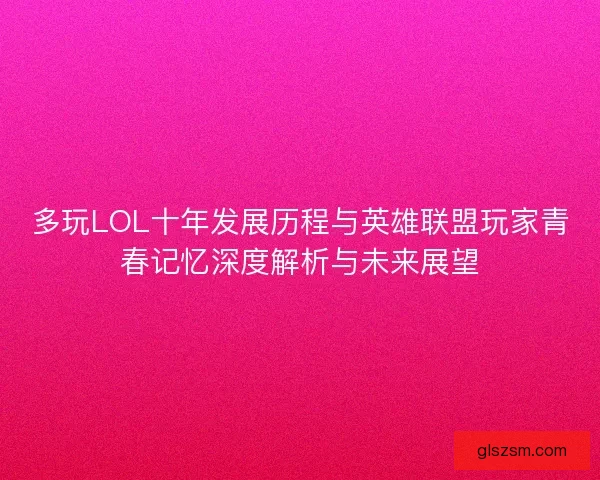 多玩LOL十年发展历程与英雄联盟玩家青春记忆深度解析与未来展望