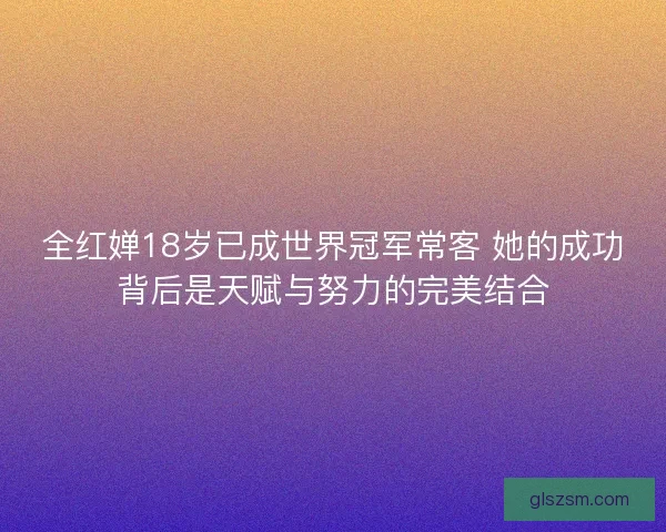 全红婵18岁已成世界冠军常客 她的成功背后是天赋与努力的完美结合 全红婵18岁已成世界冠军常客 她的成功背后是天赋与努力的完美结合