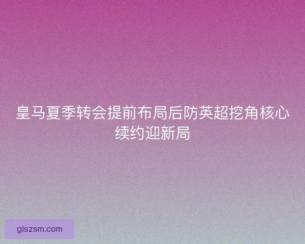 皇马夏季转会提前布局后防英超挖角核心续约迎新局 皇马夏季转会提前布局后防英超挖角核心续约迎新局